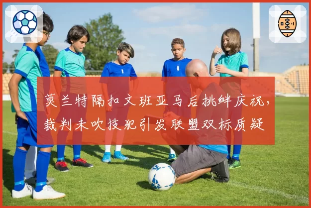 莫兰特隔扣文班亚马后挑衅庆祝，裁判未吹技犯引发联盟双标质疑