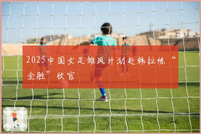 2025中国女足雏凤计划赴韩拉练“全胜”收官