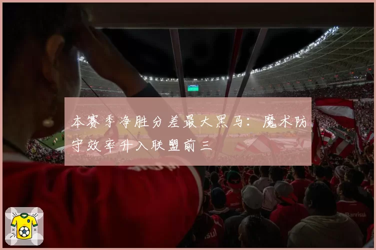 本赛季净胜分差最大黑马：魔术防守效率升入联盟前三