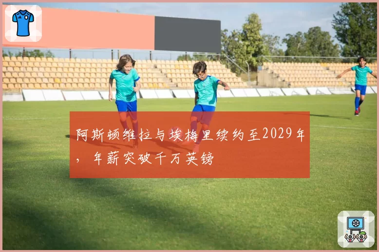 阿斯顿维拉与埃梅里续约至2029年，年薪突破千万英镑