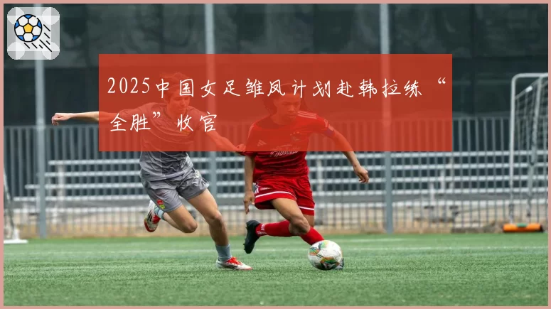 2025中国女足雏凤计划赴韩拉练“全胜”收官