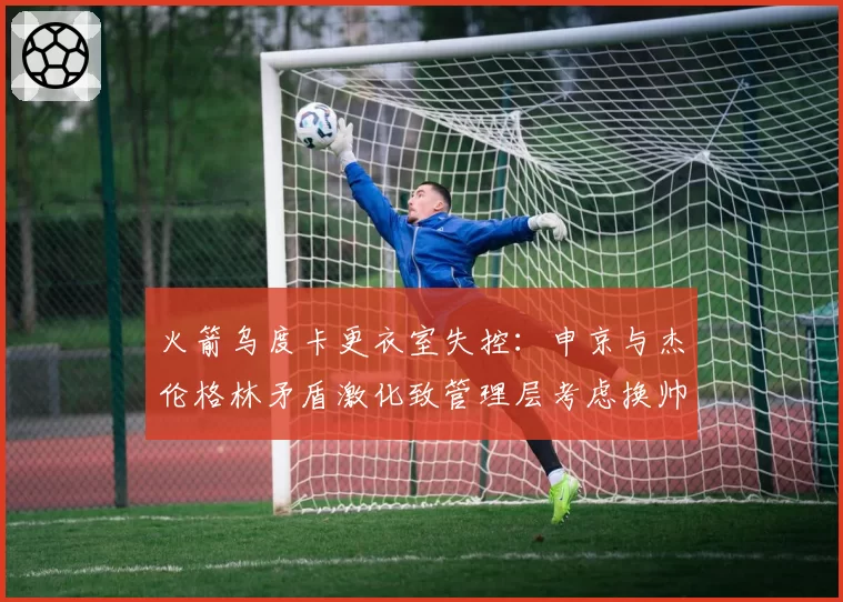 火箭乌度卡更衣室失控:申京与杰伦格林矛盾激化致管理层考虑换帅