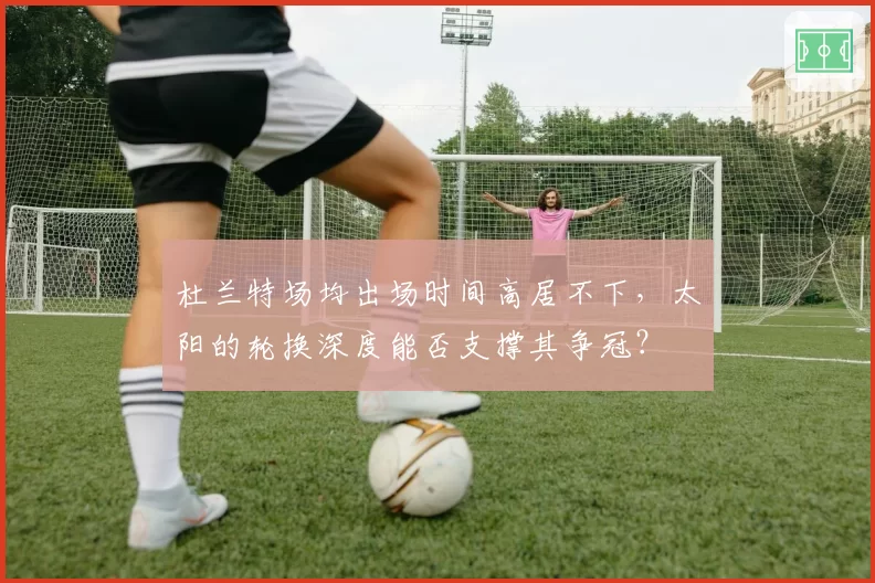 杜兰特场均出场时间高居不下，太阳的轮换深度能否支撑其争冠？