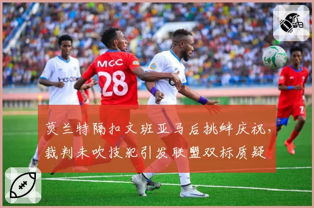 莫兰特隔扣文班亚马后挑衅庆祝，裁判未吹技犯引发联盟双标质疑