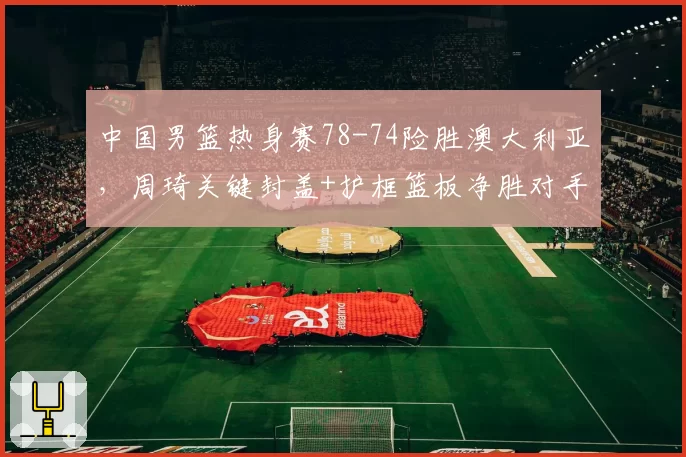 中国男篮热身赛78-74险胜澳大利亚,周琦关键封盖+护框篮板净胜对手14个