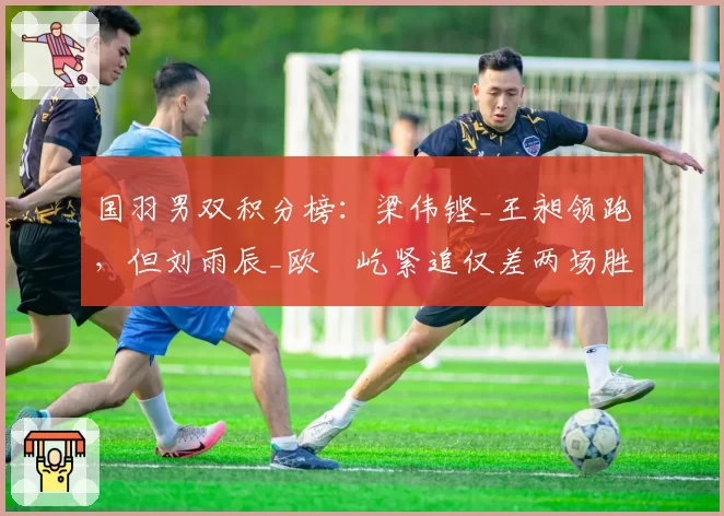 国羽男双积分榜：梁伟铿_王昶领跑，但刘雨辰_欧烜屹紧追仅差两场胜利