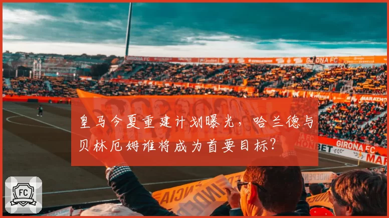 皇马今夏重建计划曝光,哈兰德与贝林厄姆谁将成为首要目标?