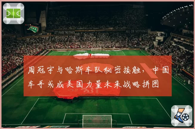 周冠宇与哈斯车队秘密接触,中国车手或成美国力量未来战略拼图